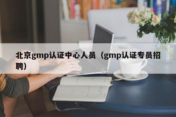 北京gmp认证中心人员(gmp认证专员招聘)