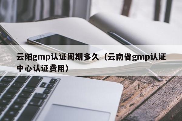 云阳gmp认证周期多久(云南省gmp认证中心认证费用)