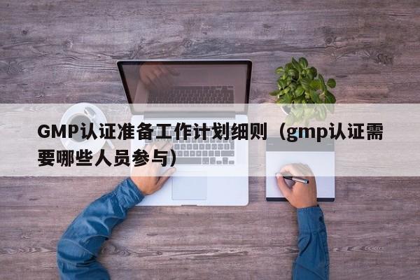 GMP认证准备工作计划细则(gmp认证需要哪些人员参与)