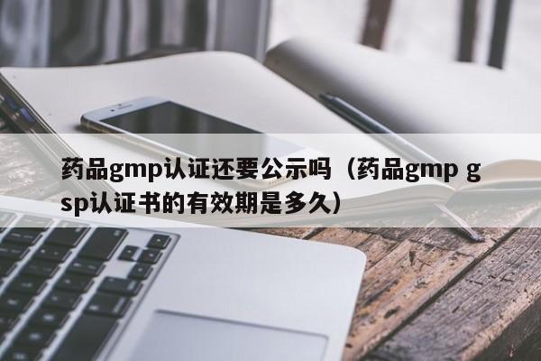 药品gmp认证还要公示吗(药品gmp gsp认证书的有效期是多久)