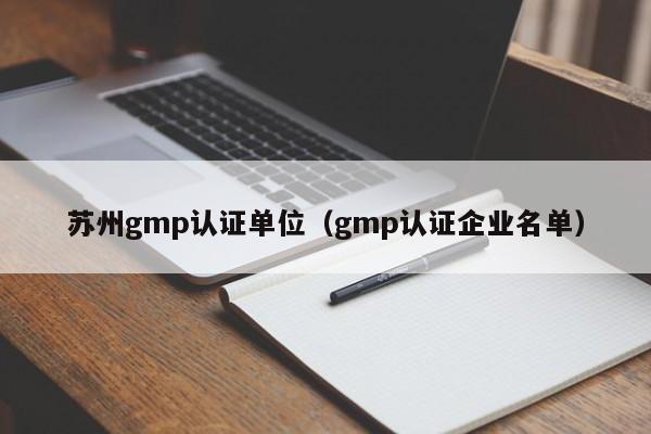 苏州gmp认证单位(gmp认证企业名单)