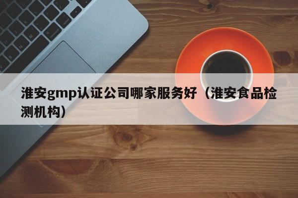 淮安gmp认证公司哪家服务好(淮安食品检测机构)