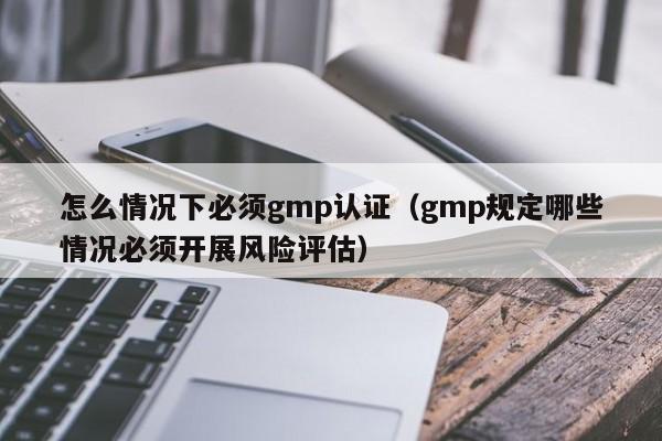 怎么情况下必须gmp认证(gmp规定哪些情况必须开展风险评估)