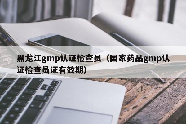 黑龙江gmp认证检查员(国家药品gmp认证检查员证有效期)