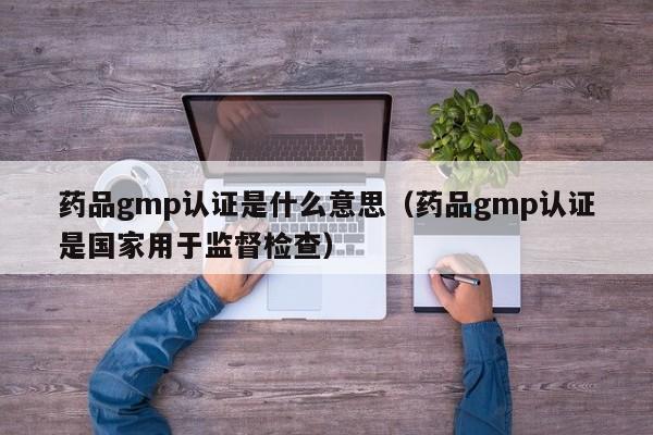 药品gmp认证是什么意思(药品gmp认证是国家用于监督检查)