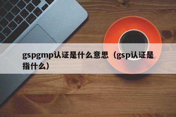 gspgmp认证是什么意思(gsp认证是指什么)