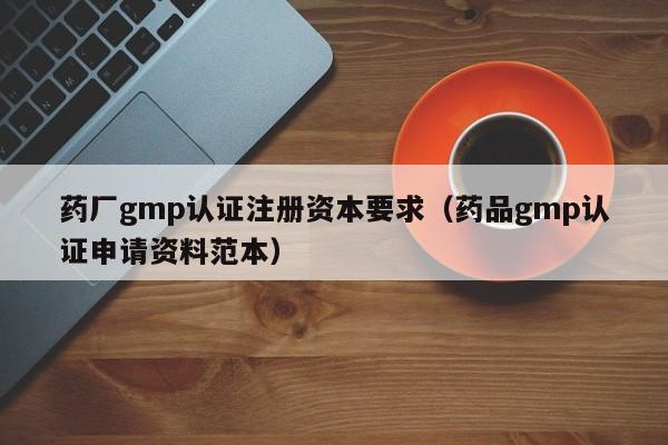 药厂gmp认证注册资本要求(药品gmp认证申请资料范本)