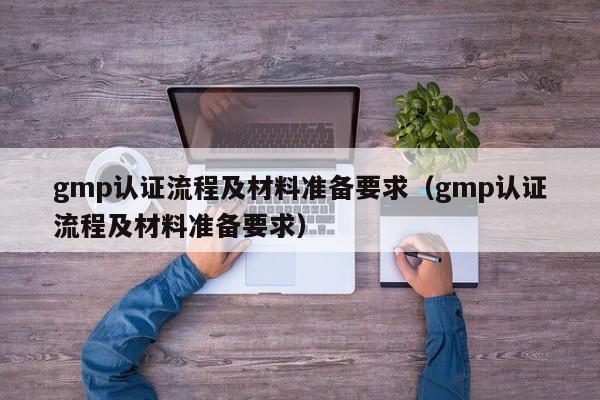 gmp认证流程及材料准备要求(gmp认证流程及材料准备要求)
