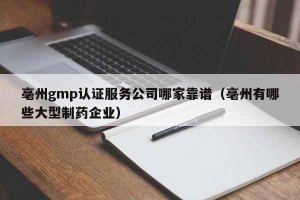亳州gmp认证服务公司哪家靠谱(亳州有哪些大型制药企业)