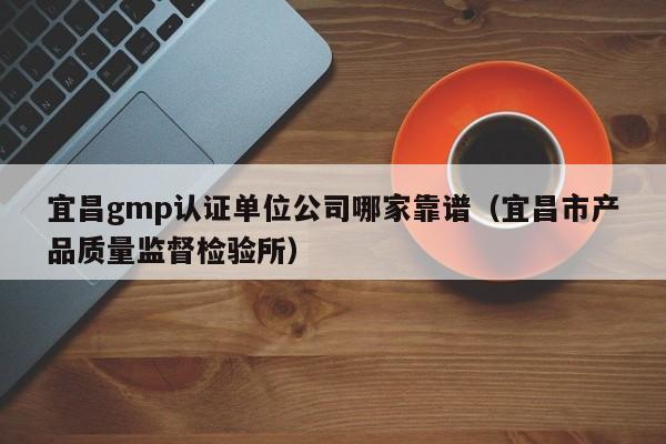 宜昌gmp认证单位公司哪家靠谱(宜昌市产品质量监督检验所)