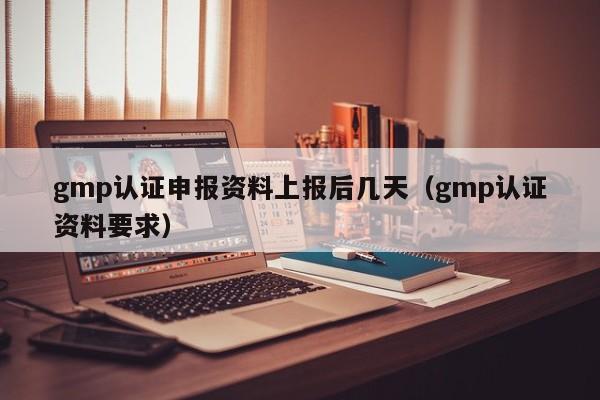 gmp认证申报资料上报后几天(gmp认证资料要求)