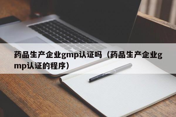 药品生产企业gmp认证吗(药品生产企业gmp认证的程序)