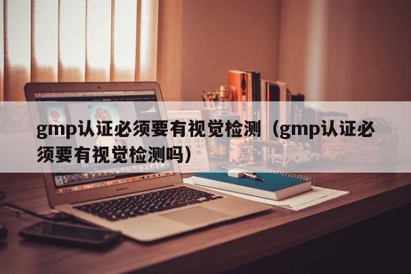 gmp认证必须要有视觉检测(gmp认证必须要有视觉检测吗)