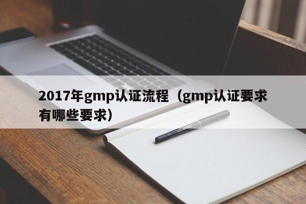2017年gmp认证流程(gmp认证要求有哪些要求)