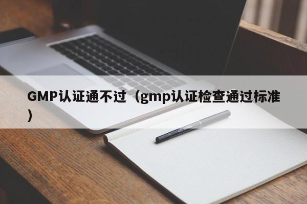 GMP认证通不过(gmp认证检查通过标准)