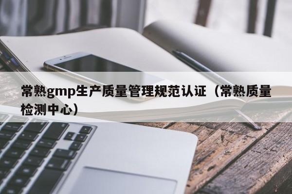 常熟gmp生产质量管理规范认证(常熟质量检测中心)