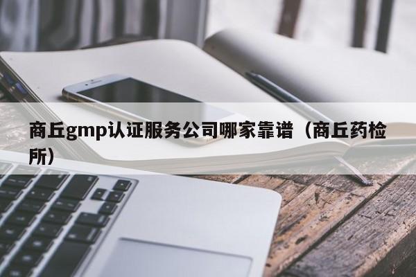 商丘gmp认证服务公司哪家靠谱(商丘药检所)