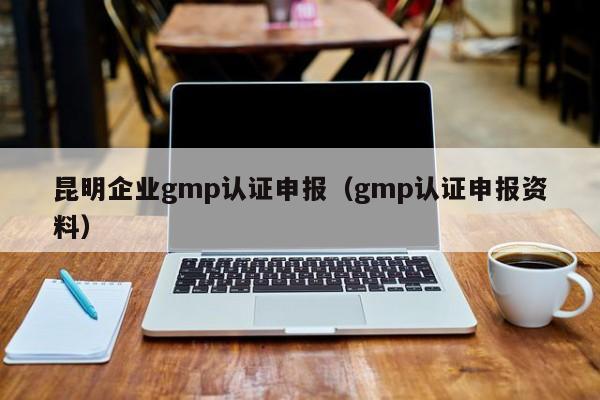 昆明企业gmp认证申报(gmp认证申报资料)