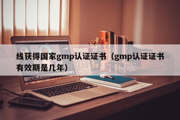 线获得国家gmp认证证书(gmp认证证书有效期是几年)