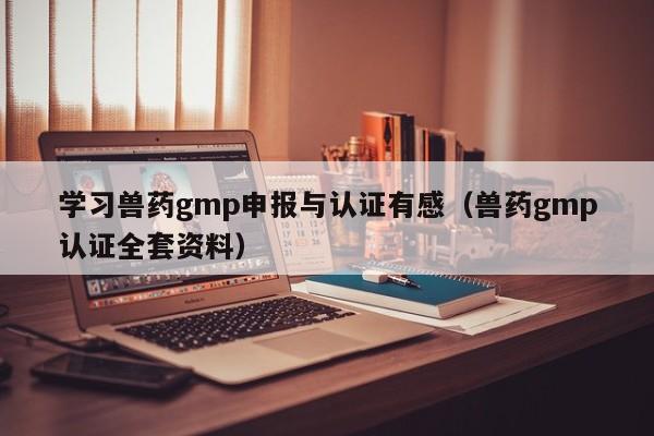 学习兽药gmp申报与认证有感(兽药gmp认证全套资料)