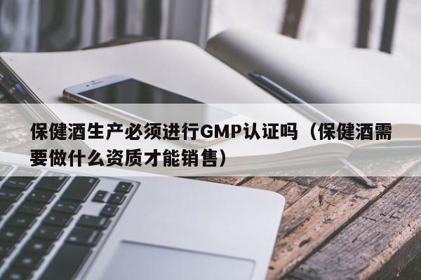 保健酒生产必须进行GMP认证吗(保健酒需要做什么资质才能销售)