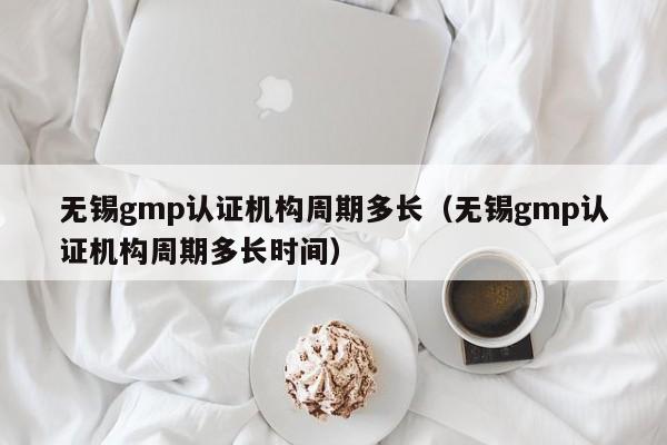 无锡gmp认证机构周期多长(无锡gmp认证机构周期多长时间)