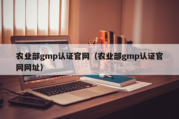 农业部gmp认证官网(农业部gmp认证官网网址)