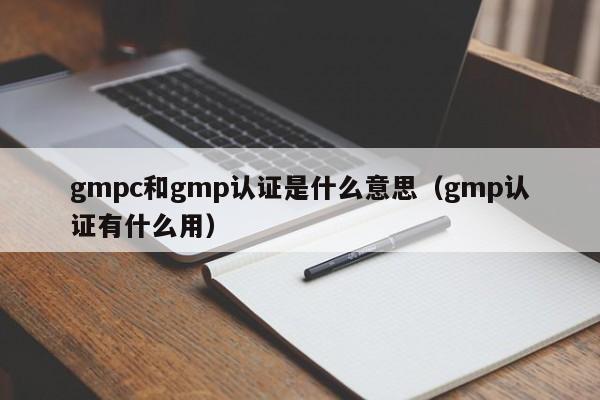 gmpc和gmp认证是什么意思(gmp认证有什么用)