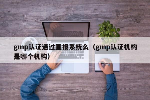 gmp认证通过直报系统么(gmp认证机构是哪个机构)