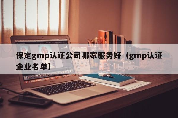保定gmp认证公司哪家服务好(gmp认证企业名单)