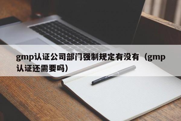 gmp认证公司部门强制规定有没有(gmp认证还需要吗)