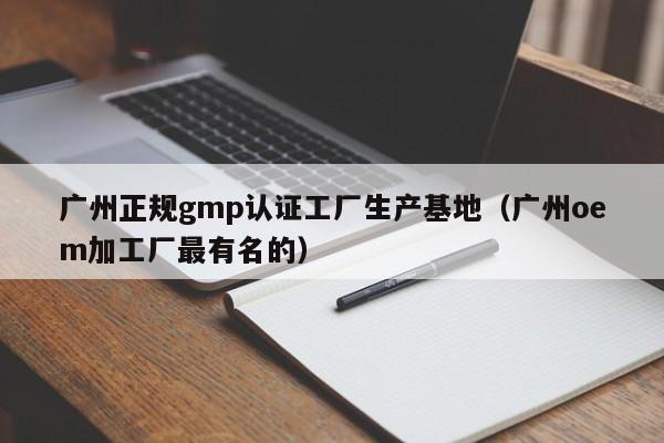 广州正规gmp认证工厂生产基地(广州oem加工厂最有名的)
