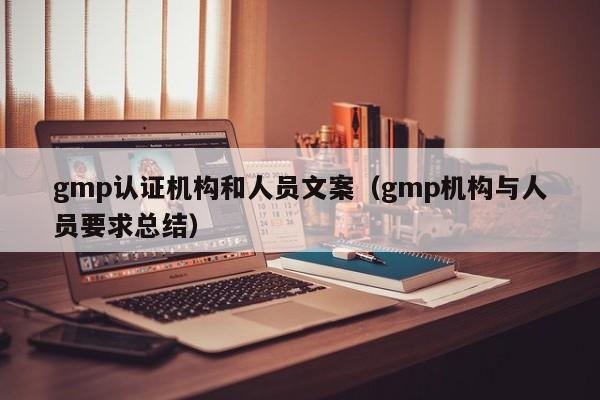 gmp认证机构和人员文案(gmp机构与人员要求总结)