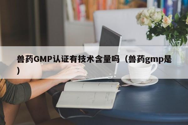 兽药GMP认证有技术含量吗(兽药gmp是)