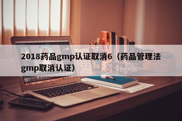 2018药品gmp认证取消6(药品管理法gmp取消认证)