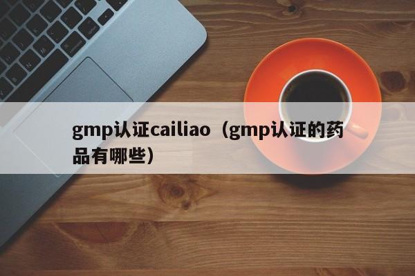 gmp认证cailiao(gmp认证的药品有哪些)