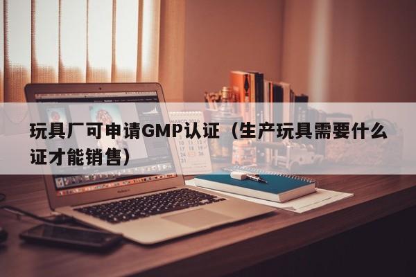玩具厂可申请GMP认证(生产玩具需要什么证才能销售)