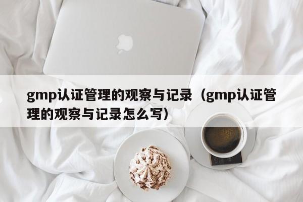 gmp认证管理的观察与记录(gmp认证管理的观察与记录怎么写)