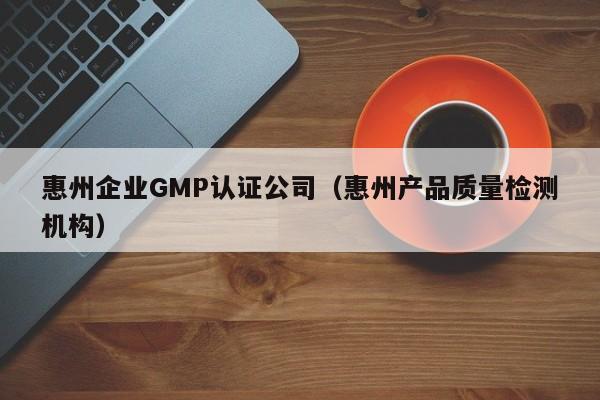 惠州企业GMP认证公司(惠州产品质量检测机构)