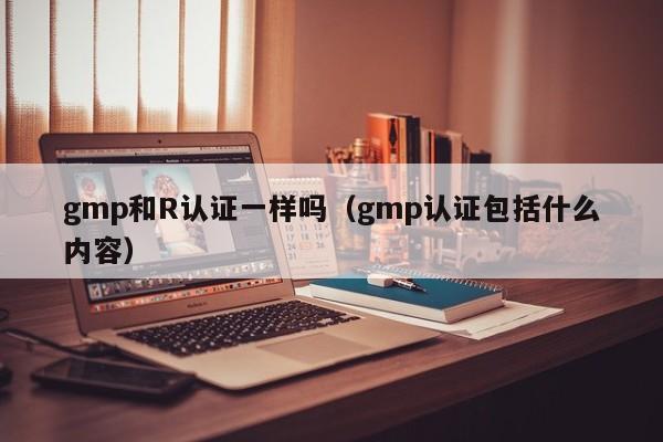 gmp和R认证一样吗(gmp认证包括什么内容)