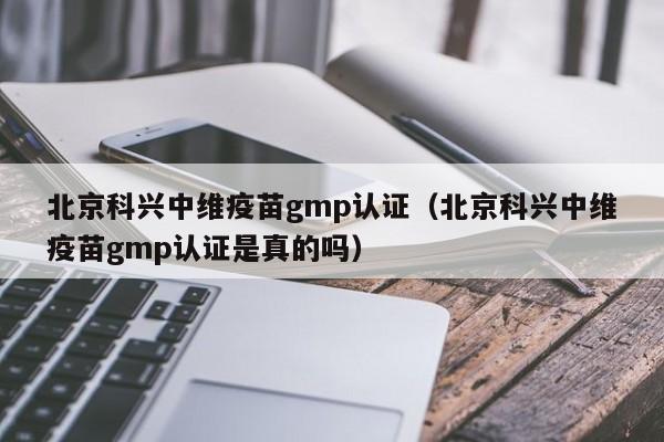 北京科兴中维疫苗gmp认证(北京科兴中维疫苗gmp认证是真的吗)