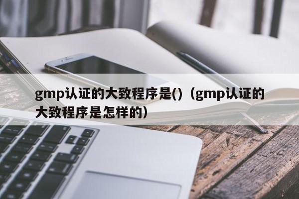 gmp认证的大致程序是()(gmp认证的大致程序是怎样的)