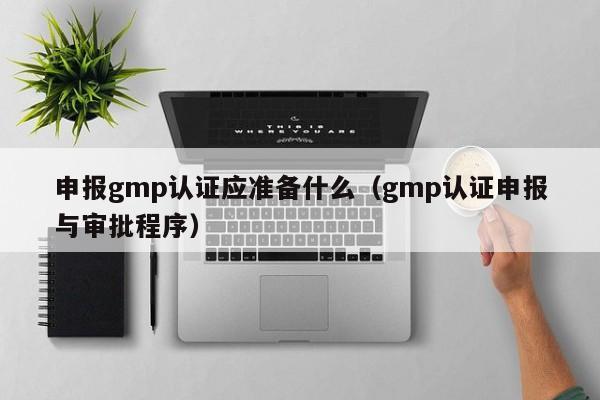 申报gmp认证应准备什么(gmp认证申报与审批程序)