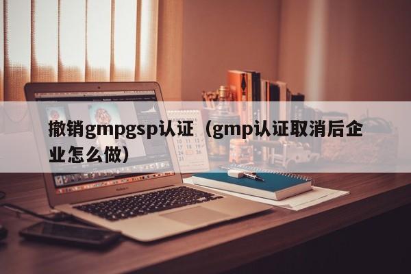 撤销gmpgsp认证(gmp认证取消后企业怎么做)