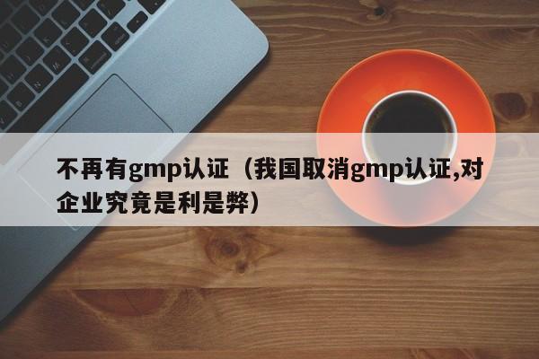 不再有gmp认证(我国取消gmp认证,对企业究竟是利是弊)
