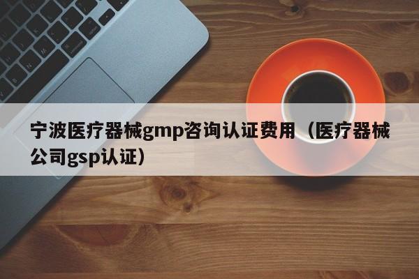 宁波医疗器械gmp咨询认证费用(医疗器械公司gsp认证)