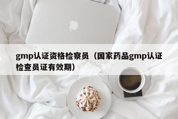 gmp认证资格检察员(国家药品gmp认证检查员证有效期)
