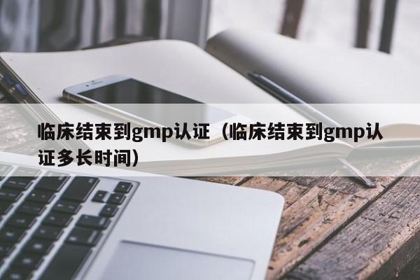 临床结束到gmp认证(临床结束到gmp认证多长时间)