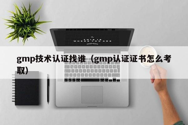 gmp技术认证找谁(gmp认证证书怎么考取)