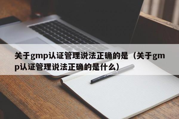 关于gmp认证管理说法正确的是(关于gmp认证管理说法正确的是什么)